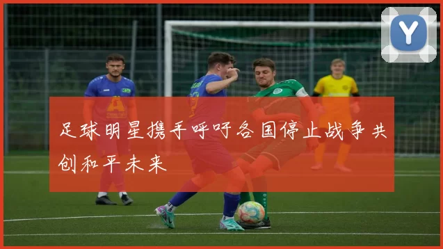 足球明星携手呼吁各国停止战争共创和平未来