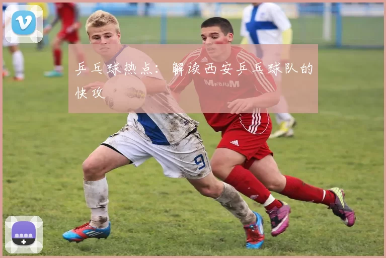 乒乓球热点：解读西安乒乓球队的快攻