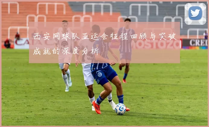 西安网球队亚运会征程回顾与突破成就的深度分析