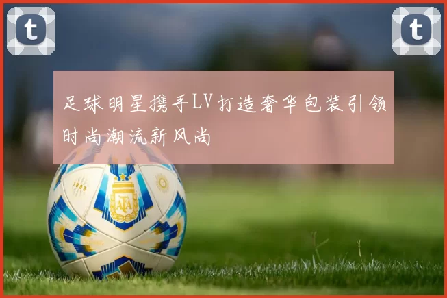 足球明星携手LV打造奢华包装引领时尚潮流新风尚