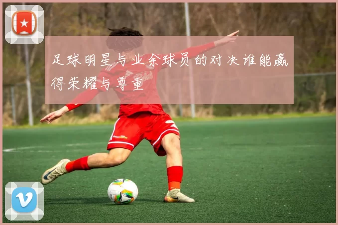 足球明星与业余球员的对决谁能赢得荣耀与尊重