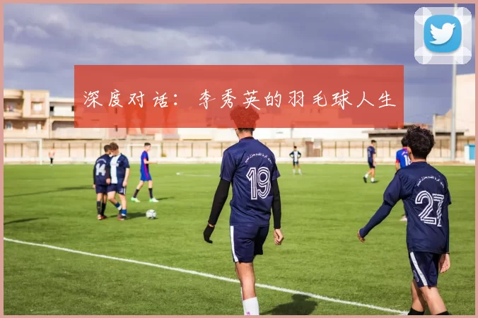 深度对话：李秀英的羽毛球人生